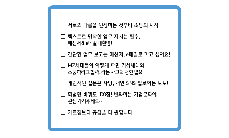 서로의 다름을 인정하는 것부터 소통의 시작, 텍스트로 명확한 업무 지시는 필수, 메신저&e메일 대환영!, 간단한 업무 보고는 메신저 및 e메일로 하고 싶어요!, MZ세대들이 어떻게 하면 기성세대와 소통하려고 할까, 라는 사고의 전환 필요, 개인적인 질문은 사양, 개인 SNS 팔로어는 노노!, 화법만 바꿔도 100점! 변화하는 기업문화에 관심 가져주세요~, 가르침부터 공감을 더 원합니다